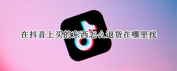 在抖音上买的东西怎么退货在哪里找 在抖音里买的东西怎样退货