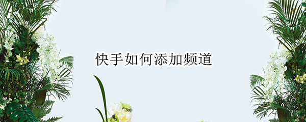 快手如何添加频道（快手如何添加频道视频）