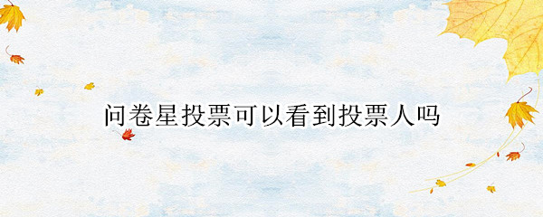 问卷星投票可以看到投票人吗（问卷星投票可以看到投票人吗,问卷星投票可以刷票吗...）
