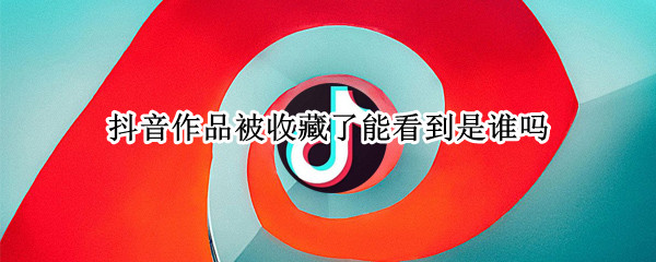 抖音作品被收藏了能看到是谁吗（抖音作品被收藏了能看到是谁吗）