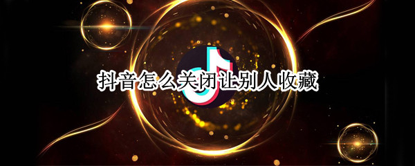 抖音怎么关闭让别人收藏（抖音怎么关闭让别人收藏我的视频）