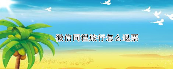 微信同程旅行怎么退票 微信同程旅行怎么退票能退多少百分比