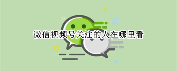 微信视频号关注的人在哪里看 微信视频号关注的人在哪里看到