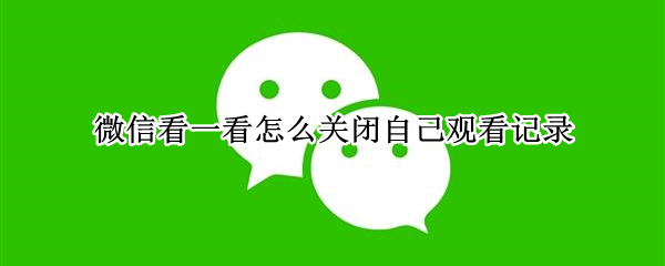 微信看一看怎么关闭自己观看记录（微信怎么取消在看记录）
