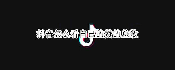 抖音怎么看自己的赞的总数（抖音怎么看自己的赞的总数量）