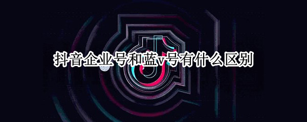 抖音企业号和蓝v号有什么区别（什么是抖音蓝V号）