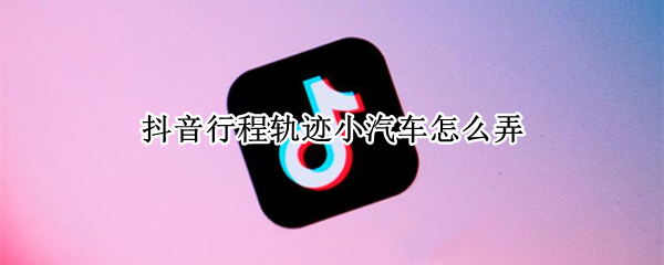 抖音行程轨迹小汽车怎么弄（抖音上的汽车行程轨迹怎么弄的）
