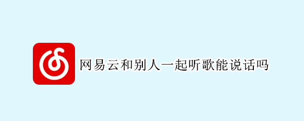 网易云和别人一起听歌能说话吗（网易云和别人一起听歌可以说话吗）