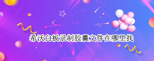 希沃白板录制胶囊文件在哪里找（希沃白板的录制胶囊怎么导出）