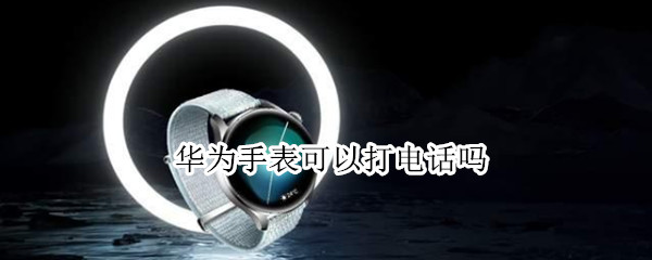 华为手表可以打电话吗（华为哪款手表可以独立打电话）
