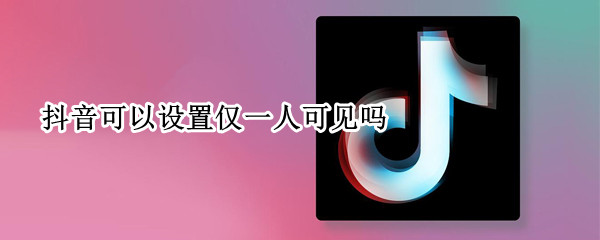 抖音可以设置仅一人可见吗 抖音能不能设置仅一人可见