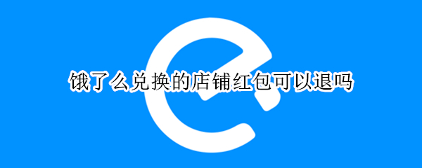 饿了么兑换的店铺红包可以退吗（饿了么兑换商家红包能不能退回）