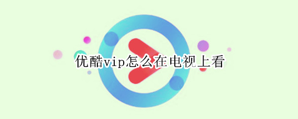优酷vip怎么在电视上看（电视如何看优酷vip）