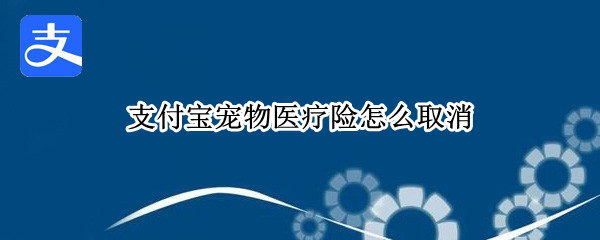 支付宝宠物医疗险怎么取消 支付宝宠物医疗险怎么取消不了