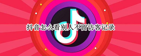 抖音怎么看别人不留访客记录（看别人抖音怎样不留下访客记录）