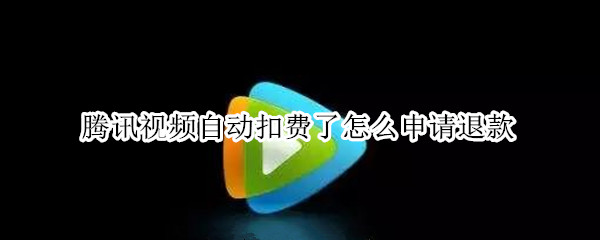 腾讯视频自动扣费了怎么申请退款（腾讯视频自动扣款怎么退款）