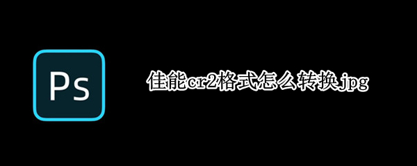 佳能cr2格式怎么转换jpg 佳能cr2格式怎么转换jpg和cr2