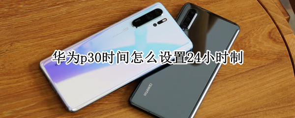 华为p30时间怎么设置24小时制 华为p30怎么设置24小时制时间