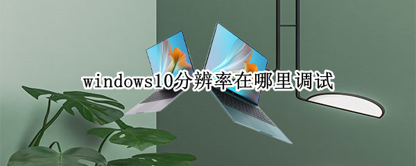 windows10分辨率在哪里调试 win10分辨率在哪儿调