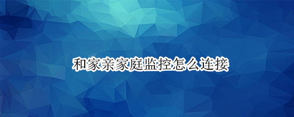 和家亲家庭监控怎么连接（和家亲家庭监控怎么连接多个手机）