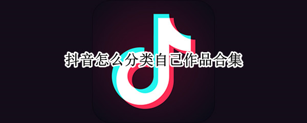 抖音怎么分类自己作品合集 抖音如何把作品归类合集