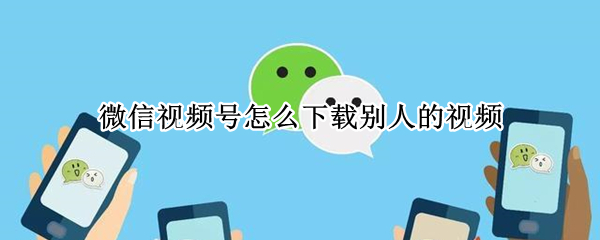 微信视频号怎么下载别人的视频（怎么把别人微信视频号的视频下载下来）