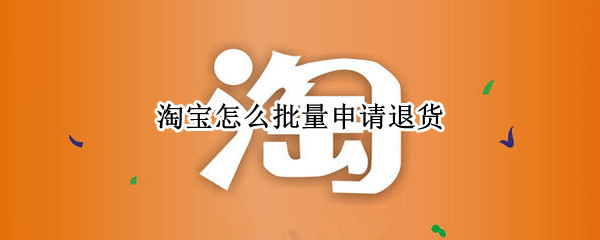 淘宝怎么批量申请退货 淘宝怎么批量申请退货2021