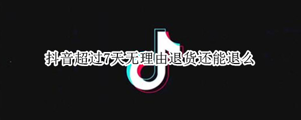 抖音超过7天无理由退货还能退么（抖音超过7天无理由退货还能退么嘛）