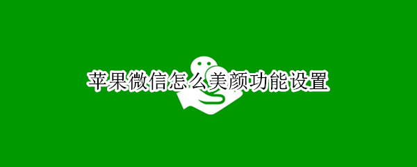 苹果微信怎么美颜功能设置 苹果微信如何设置美颜功能