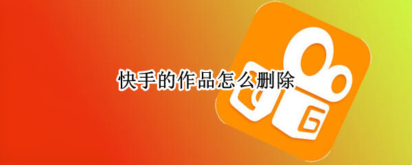 快手的作品怎么删除（快手点赞的作品怎么删除不掉）