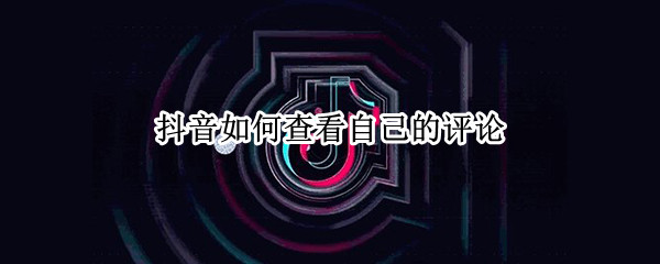 抖音如何查看自己的评论 抖音如何查看自己的评论有没有被删