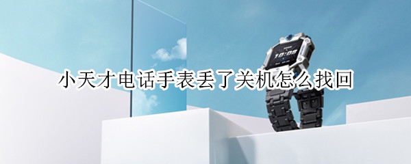 小天才电话手表丢了关机怎么找回 小天才电话手表丢了关机怎么找回去那里找售后
