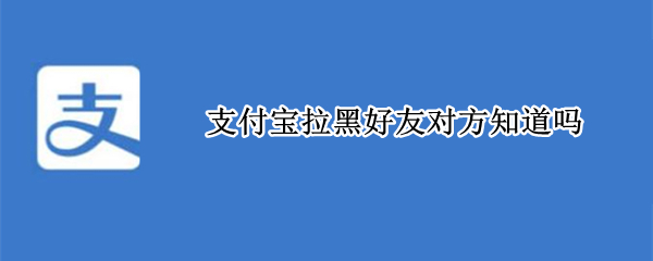 支付宝拉黑好友对方知道吗 支付宝拉黑好友对方知道吗知乎