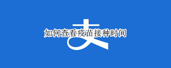 如何查看疫苗接种时间 如何查看疫苗接种时间记录