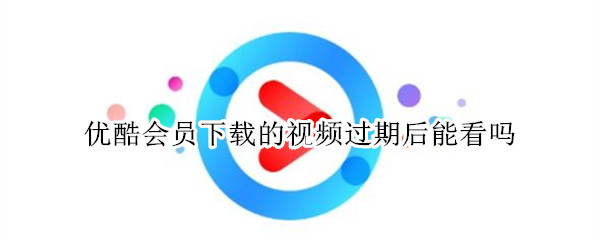 优酷会员下载的视频过期后能看吗 优酷会员下载视频过期还能看吗