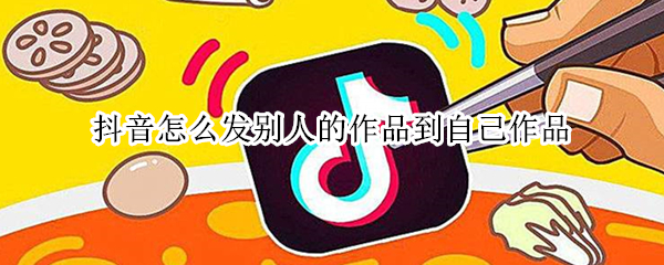 抖音怎么发别人的作品到自己作品（抖音怎么发别人的作品到自己作品视频教）