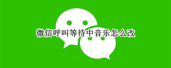 微信呼叫等待中音乐怎么改 微信呼叫等待中音乐怎么改不了