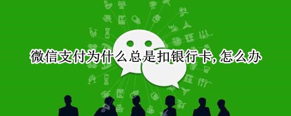 微信支付为什么总是扣银行卡,怎么办 微信付款怎么老是扣银行卡