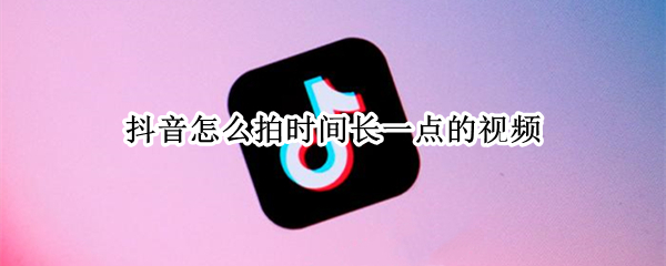 抖音怎么拍时间长一点的视频 抖音怎么拍时间长一点的视频教程