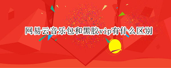 网易云音乐包和黑胶vip有什么区别（网易云黑胶vip和音乐包的区别）