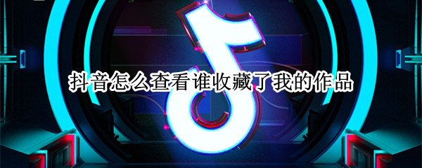 抖音怎么查看谁收藏了我的作品（抖音怎么查看谁收藏了我的作品不是点赞）