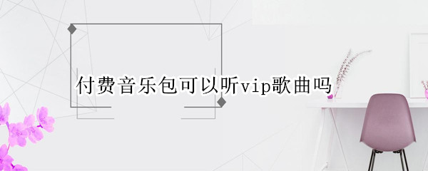 付费音乐包可以听vip歌曲吗 付费音乐包可以听vip歌曲吗网易云