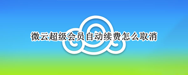 微云超级会员自动续费怎么取消（微云超级会员自动续费怎么取消掉）
