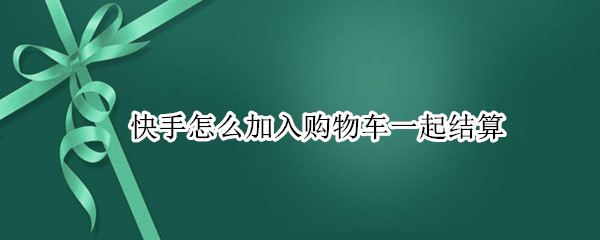 快手怎么加入购物车一起结算 快手怎么加入购物车一起结账