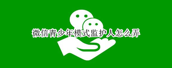 微信青少年模式监护人怎么弄（微信青少年模式监护人怎么弄?）