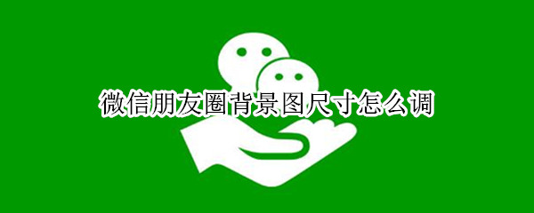 微信朋友圈背景图尺寸怎么调（朋友圈背景图尺寸如何调整）