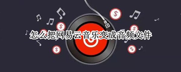 怎么把网易云音乐变成音频文件（怎么把网易云音乐变成音频文件格式）