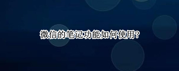 微信的笔记功能如何使用? 微信的笔记功能如何使用教程