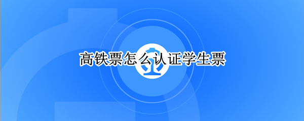 高铁票怎么认证学生票 高铁票怎么认证学生票录取通知书