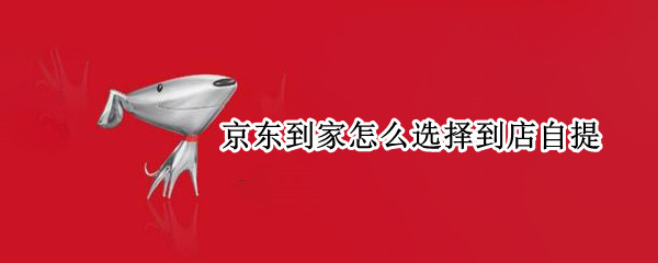 京东到家怎么选择到店自提 京东到家怎么选择到店自提呢